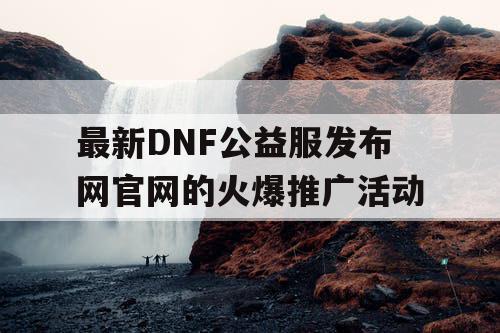 最新DNF公益服发布网官网的火爆推广活动