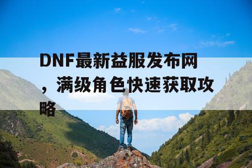 DNF最新益服发布网，满级角色快速获取攻略