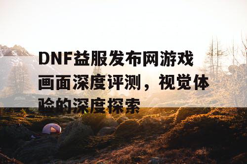 DNF益服发布网游戏画面深度评测	，视觉体验的深度探索