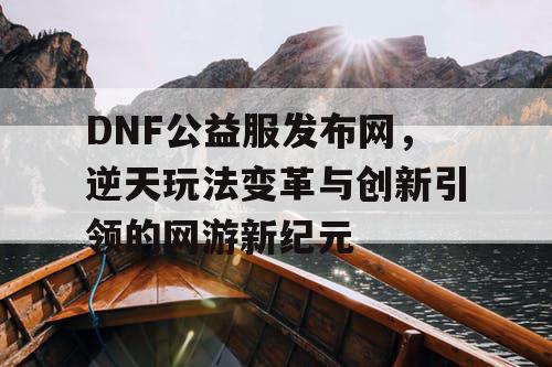 DNF公益服发布网，逆天玩法变革与创新引领的网游新纪元