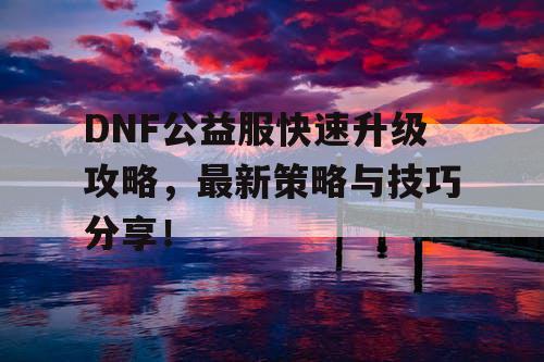 DNF公益服快速升级攻略	，最新策略与技巧分享！