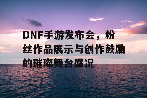 DNF手游发布会	，粉丝作品展示与创作鼓励的璀璨舞台盛况