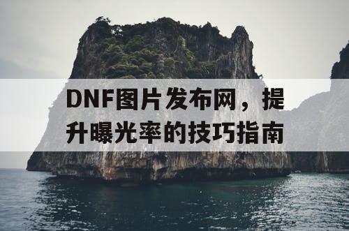 DNF图片发布网，提升曝光率的技巧指南