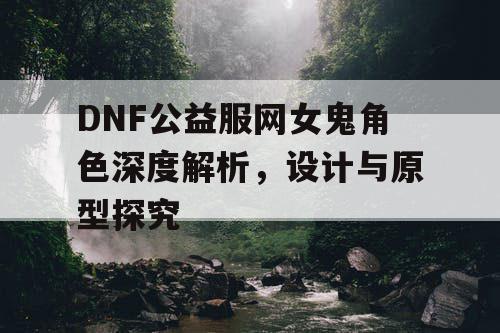 DNF公益服网女鬼角色深度解析，设计与原型探究