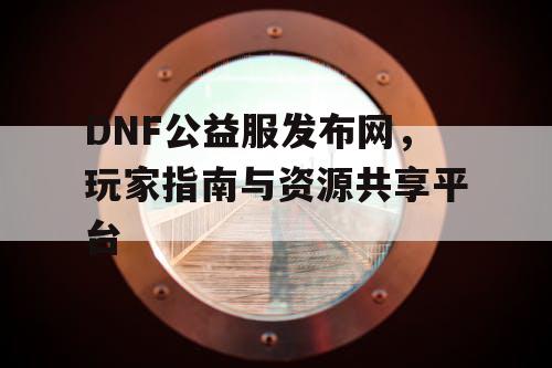 DNF公益服发布网，玩家指南与资源共享平台