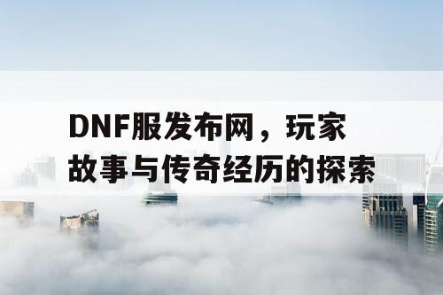 DNF服发布网，玩家故事与传奇经历的探索