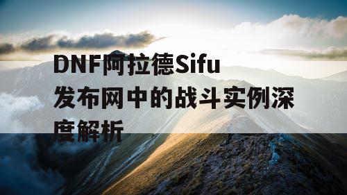 DNF阿拉德Sifu发布网中的战斗实例深度解析