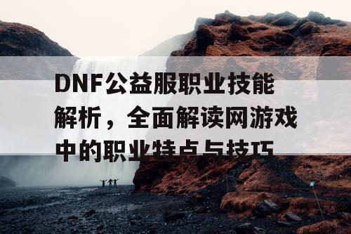 DNF公益服职业技能解析，全面解读网游戏中的职业特点与技巧