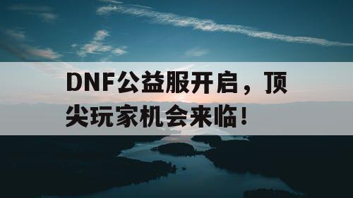 DNF公益服开启，顶尖玩家机会来临！