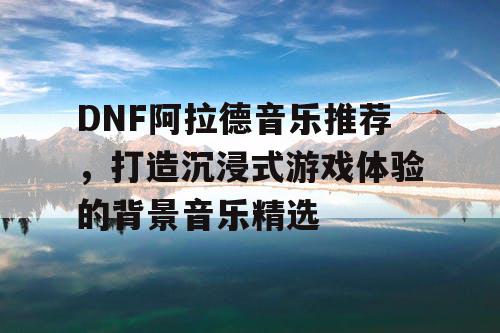 DNF阿拉德音乐推荐，打造沉浸式游戏体验的背景音乐精选