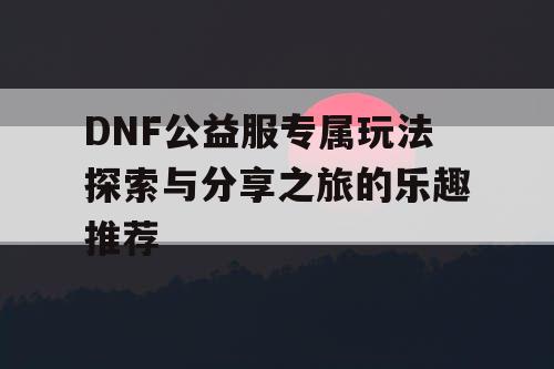 DNF公益服专属玩法探索与分享之旅的乐趣推荐