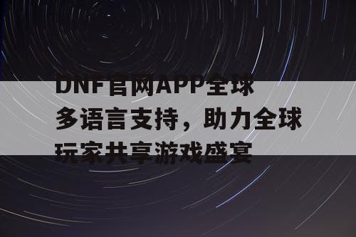 DNF官网APP全球多语言支持，助力全球玩家共享游戏盛宴