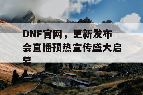 DNF官网	，更新发布会直播预热宣传盛大启幕