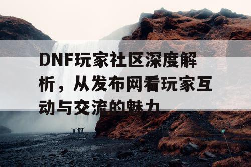 DNF玩家社区深度解析	，从发布网看玩家互动与交流的魅力