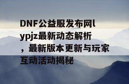 DNF公益服发布网lypjz最新动态解析，最新版本更新与玩家互动活动揭秘