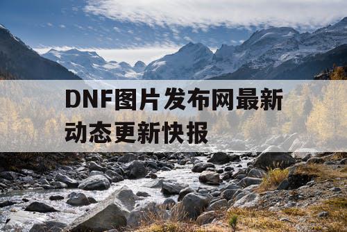 DNF图片发布网最新动态更新快报