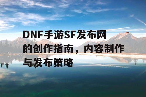 DNF手游SF发布网的创作指南，内容制作与发布策略