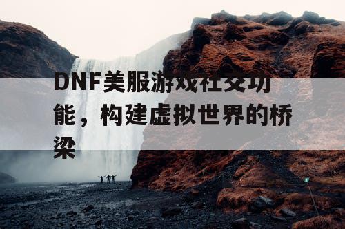 DNF美服游戏社交功能	，构建虚拟世界的桥梁