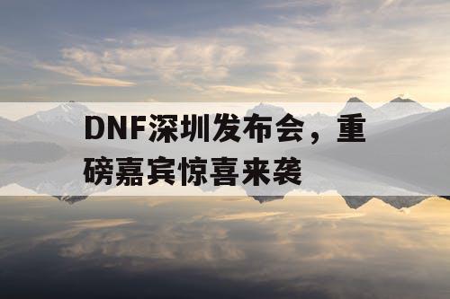 DNF深圳发布会，重磅嘉宾惊喜来袭