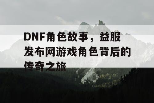 DNF角色故事，益服发布网游戏角色背后的传奇之旅