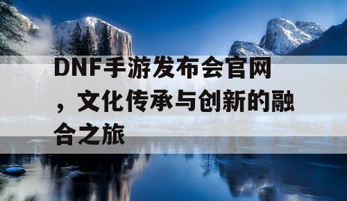 DNF手游发布会官网	，文化传承与创新的融合之旅