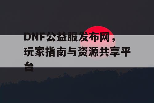 DNF公益服发布网，玩家指南与资源共享平台