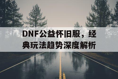 DNF公益怀旧服，经典玩法趋势深度解析