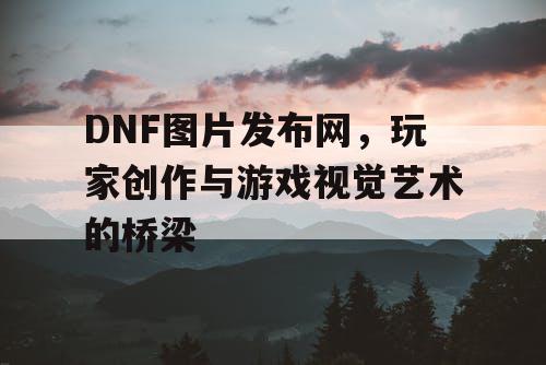 DNF图片发布网	，玩家创作与游戏视觉艺术的桥梁