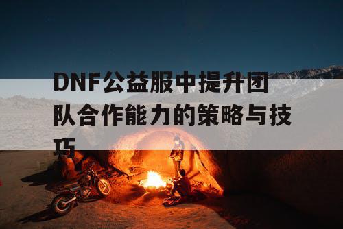 DNF公益服中提升团队合作能力的策略与技巧