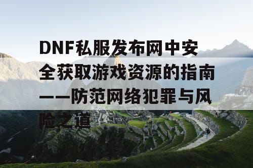 DNF私服发布网中安全获取游戏资源的指南——防范网络犯罪与风险之道