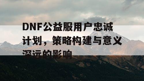 DNF公益服用户忠诚计划，策略构建与意义深远的影响