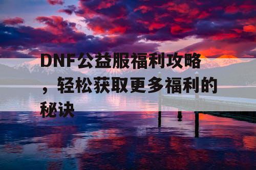 DNF公益服福利攻略，轻松获取更多福利的秘诀