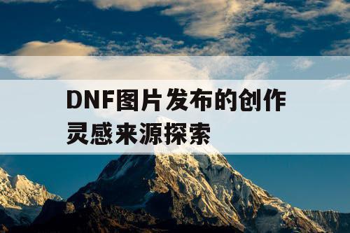 DNF图片发布的创作灵感来源探索