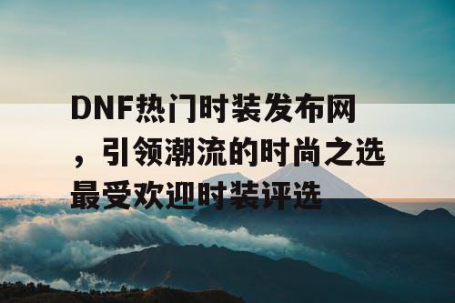 DNF热门时装发布网	，引领潮流的时尚之选最受欢迎时装评选