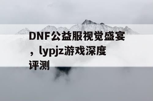 DNF公益服视觉盛宴	，lypjz游戏深度评测