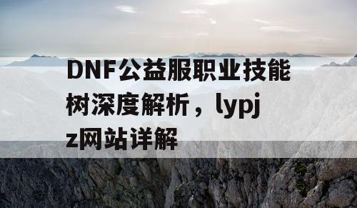 DNF公益服职业技能树深度解析，lypjz网站详解