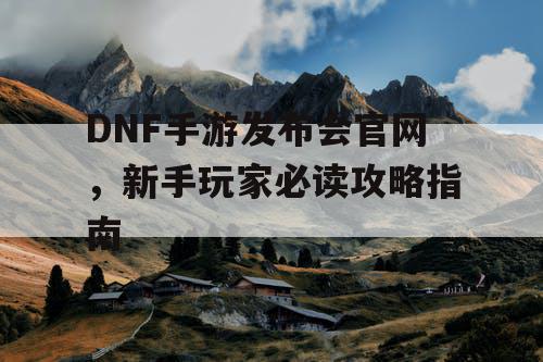 DNF手游发布会官网	，新手玩家必读攻略指南