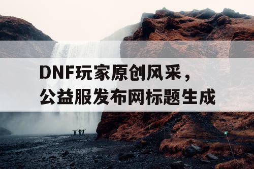 DNF玩家原创风采，公益服发布网标题生成