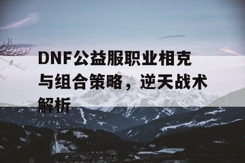 DNF公益服职业相克与组合策略，逆天战术解析