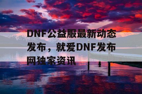 DNF公益服最新动态发布，就爱DNF发布网独家资讯