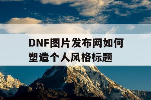 DNF图片发布网如何塑造个人风格标题