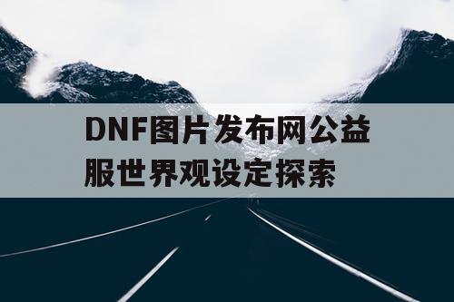 DNF图片发布网公益服世界观设定探索