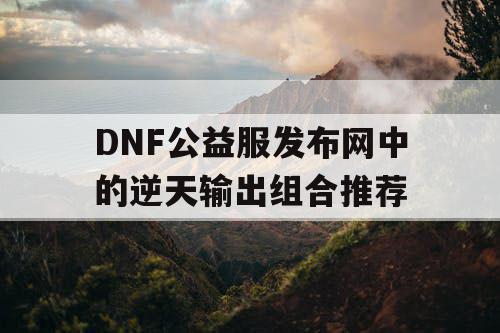 DNF公益服发布网中的逆天输出组合推荐