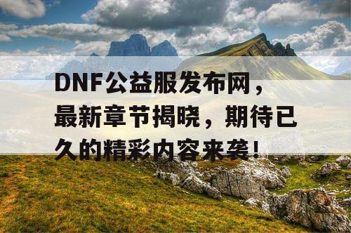 DNF公益服发布网，最新章节揭晓	，期待已久的精彩内容来袭！