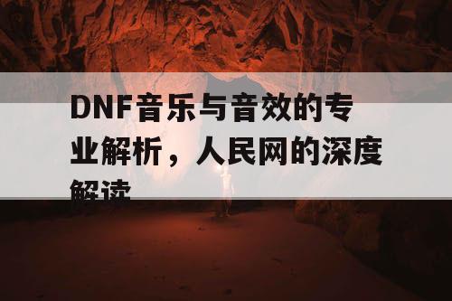 DNF音乐与音效的专业解析，人民网的深度解读