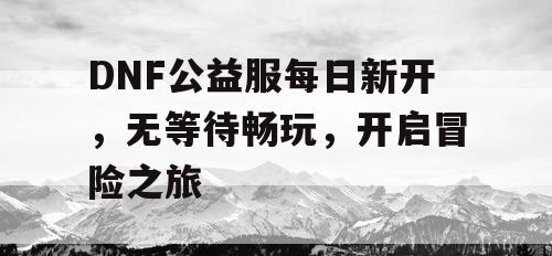 DNF公益服每日新开，无等待畅玩，开启冒险之旅