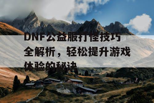 DNF公益服打怪技巧全解析，轻松提升游戏体验的秘诀