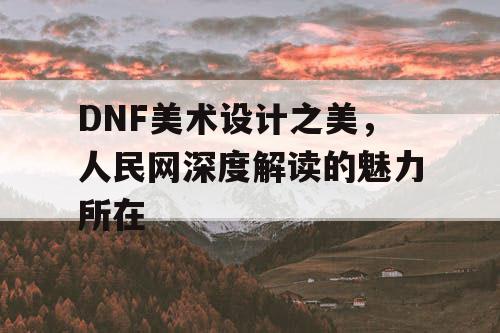 DNF美术设计之美，人民网深度解读的魅力所在