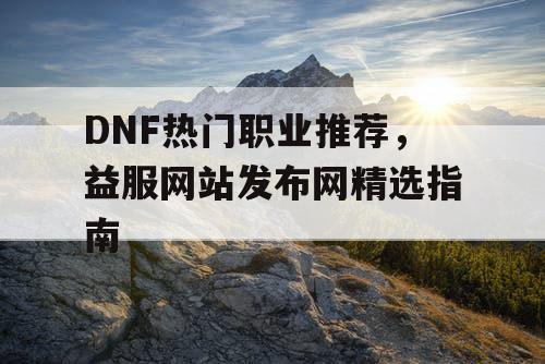 DNF热门职业推荐，益服网站发布网精选指南