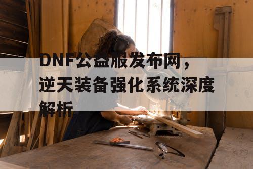 DNF公益服发布网，逆天装备强化系统深度解析